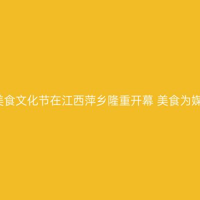 2021赣菜美食文化节在江西萍乡隆重开幕 美食为媒共襄盛举